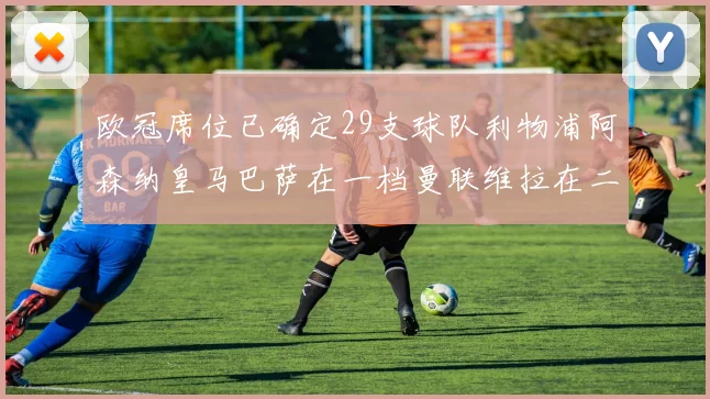 欧冠席位已确定29支球队利物浦阿森纳皇马巴萨在一档曼联维拉在二档