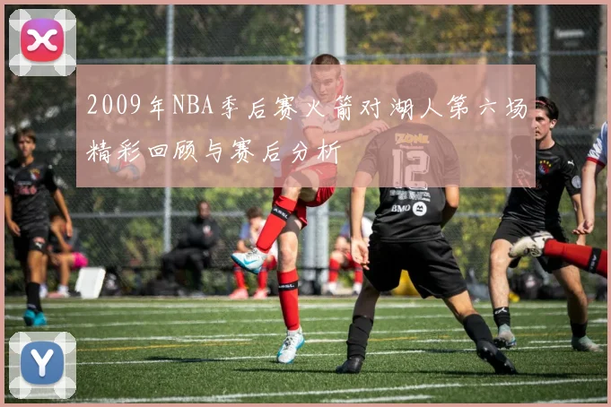 2009年NBA季后赛火箭对湖人第六场精彩回顾与赛后分析