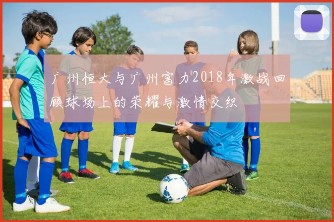 广州恒大与广州富力2018年激战回顾球场上的荣耀与激情交织