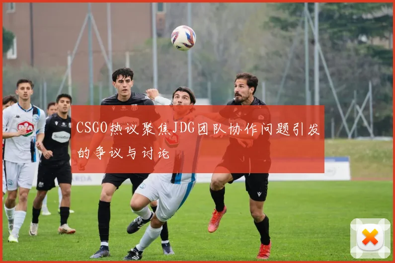 CSGO热议聚焦JDG团队协作问题引发的争议与讨论