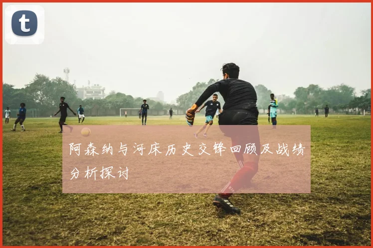 阿森纳与河床历史交锋回顾及战绩分析探讨