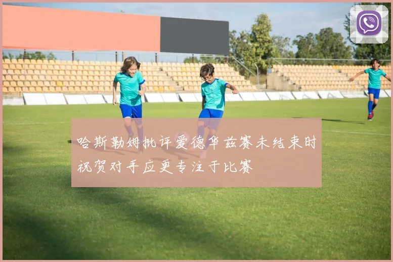 哈斯勒姆批评爱德华兹赛未结束时祝贺对手应更专注于比赛