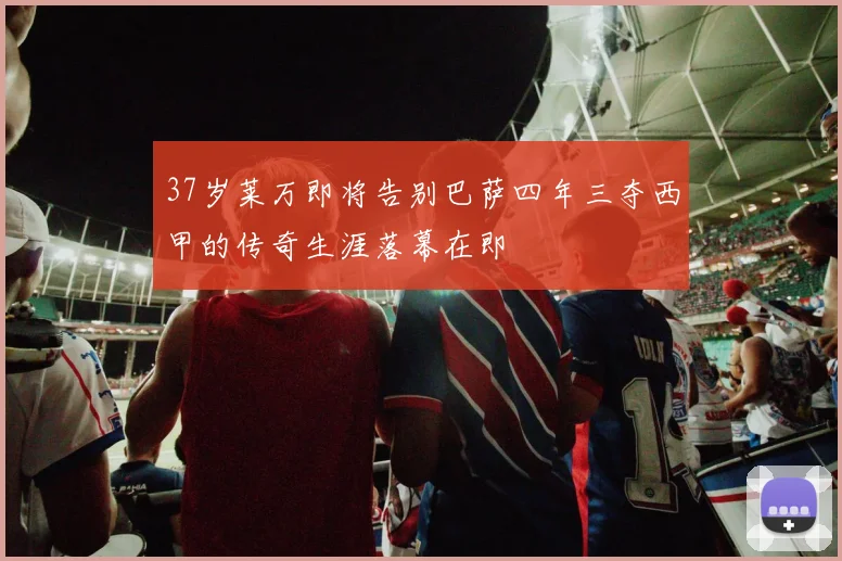 37岁莱万即将告别巴萨四年三夺西甲的传奇生涯落幕在即