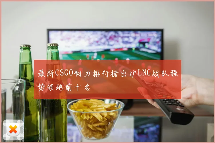 最新CSGO耐力排行榜出炉LNG战队强势领跑前十名