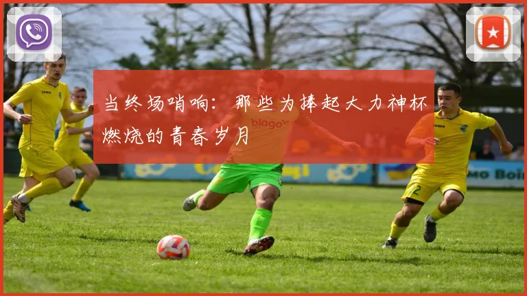 当终场哨响：那些为捧起大力神杯燃烧的青春岁月