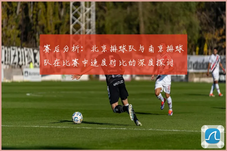 赛后分析：北京排球队与南京排球队在比赛中速度对比的深度探讨