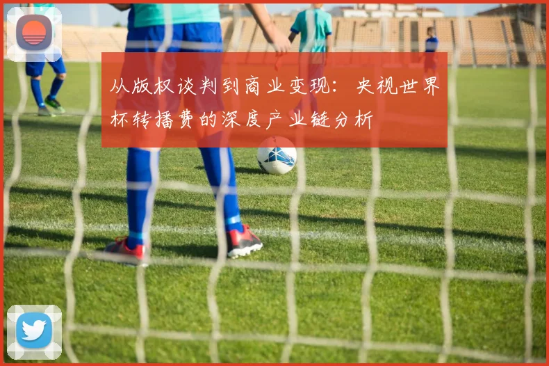 从版权谈判到商业变现：央视世界杯转播费的深度产业链分析