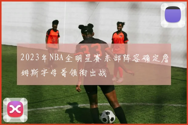 2023年NBA全明星赛东部阵容确定詹姆斯字母哥领衔出战