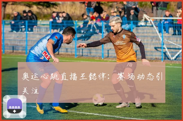 奥运心跳直播王懿律：赛场动态引关注